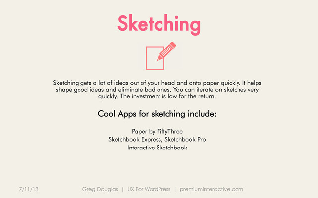 Sketching
7/11/13 Greg Douglas | UX For WordPress | premiuminteractive.com
Sketching gets a lot of ideas out of your head and onto paper quickly. It helps
shape good ideas and eliminate bad ones. You can iterate on sketches very
quickly. The investment is low for the return.
Cool Apps for sketching include:
Paper by FiftyThree
Sketchbook Express, Sketchbook Pro
Interactive Sketchbook

