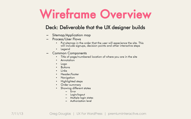Wireframe Overview
7/11/13 Greg Douglas | UX For WordPress | premiuminteractive.com
Deck: Deliverable that the UX designer builds
–  Sitemap/Application map
–  Process/User Flows
•  Put sitemap in the order that the user will experience the site. This
will include signups, decision points and other interactive steps
•  Legend
–  Common Components
•  Title of page/numbered location of where you are in the site
•  Annotation
•  Logo
•  Buttons
•  Links
•  Header/footer
•  Navigation
•  Highlighted steps
•  Order summery
•  Showing different states
–  Error
–  Login/logout
–  Multiple login states
–  Authorization level
