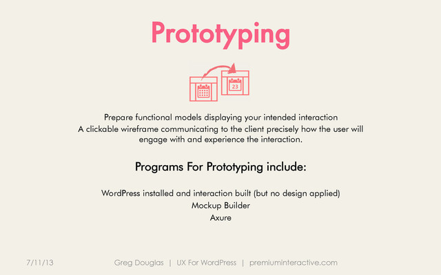 Prototyping
7/11/13 Greg Douglas | UX For WordPress | premiuminteractive.com
Prepare functional models displaying your intended interaction
A clickable wireframe communicating to the client precisely how the user will
engage with and experience the interaction.
Programs For Prototyping include:
WordPress installed and interaction built (but no design applied)
Mockup Builder
Axure
