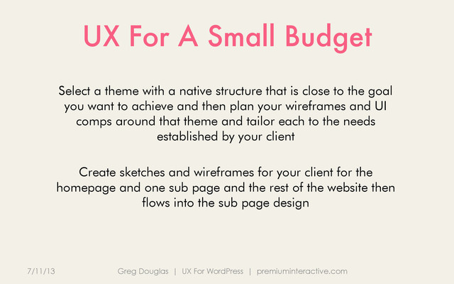 UX For A Small Budget
7/11/13 Greg Douglas | UX For WordPress | premiuminteractive.com
Select a theme with a native structure that is close to the goal
you want to achieve and then plan your wireframes and UI
comps around that theme and tailor each to the needs
established by your client
Create sketches and wireframes for your client for the
homepage and one sub page and the rest of the website then
flows into the sub page design
