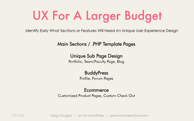 UX For A Larger Budget
7/11/13 Greg Douglas | UX For WordPress | premiuminteractive.com
Identify Early What Sections or Features Will Need An Unique User Experience Design
Main Sections / .PHP Template Pages
Unique Sub Page Design
Portfolio, Team/Faculty Page, Blog
BuddyPress
Profile, Forum Pages
Ecommerce
Customized Product Pages, Custom Check Out

