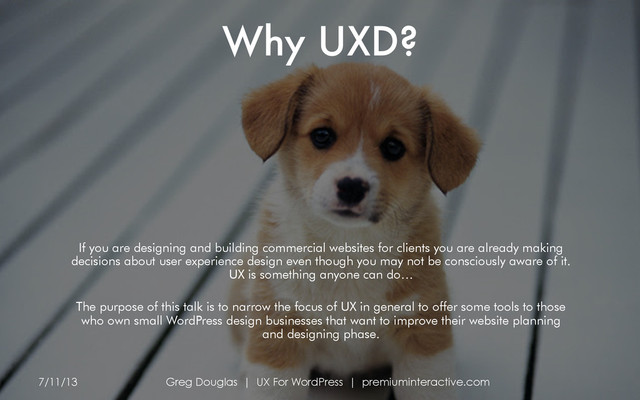 Why UXD?
7/11/13 Greg Douglas | UX For WordPress | premiuminteractive.com
If you are designing and building commercial websites for clients you are already making
decisions about user experience design even though you may not be consciously aware of it.
UX is something anyone can do…
The purpose of this talk is to narrow the focus of UX in general to offer some tools to those
who own small WordPress design businesses that want to improve their website planning
and designing phase.
