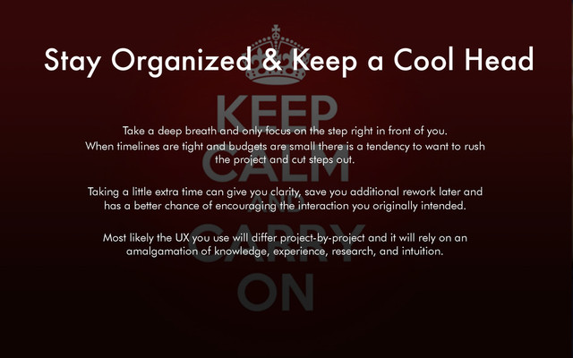 Stay Organized & Keep a Cool Head
Take a deep breath and only focus on the step right in front of you.
When timelines are tight and budgets are small there is a tendency to want to rush
the project and cut steps out.
Taking a little extra time can give you clarity, save you additional rework later and
has a better chance of encouraging the interaction you originally intended.
Most likely the UX you use will differ project-by-project and it will rely on an
amalgamation of knowledge, experience, research, and intuition.
