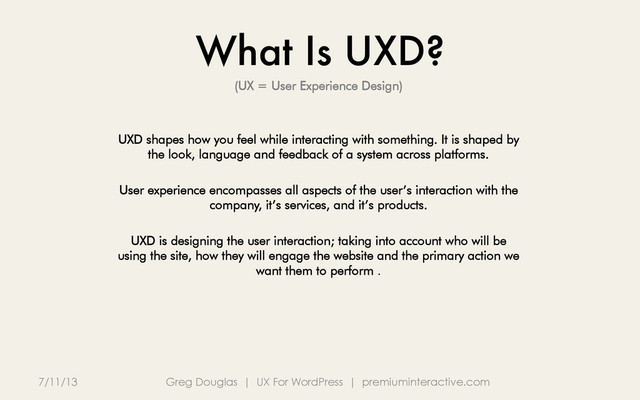 What Is UXD?
7/11/13 Greg Douglas | UX For WordPress | premiuminteractive.com
(UX = User Experience Design)
UXD shapes how you feel while interacting with something. It is shaped by
the look, language and feedback of a system across platforms.
User experience encompasses all aspects of the user’s interaction with the
company, it’s services, and it’s products.
UXD is designing the user interaction; taking into account who will be
using the site, how they will engage the website and the primary action we
want them to perform .
