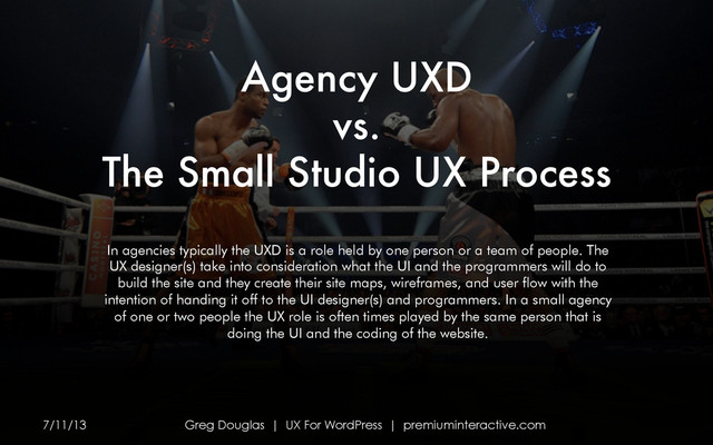 Agency UXD
vs.
The Small Studio UX Process 
7/11/13 Greg Douglas | UX For WordPress | premiuminteractive.com
In agencies typically the UXD is a role held by one person or a team of people. The
UX designer(s) take into consideration what the UI and the programmers will do to
build the site and they create their site maps, wireframes, and user flow with the
intention of handing it off to the UI designer(s) and programmers. In a small agency
of one or two people the UX role is often times played by the same person that is
doing the UI and the coding of the website.
