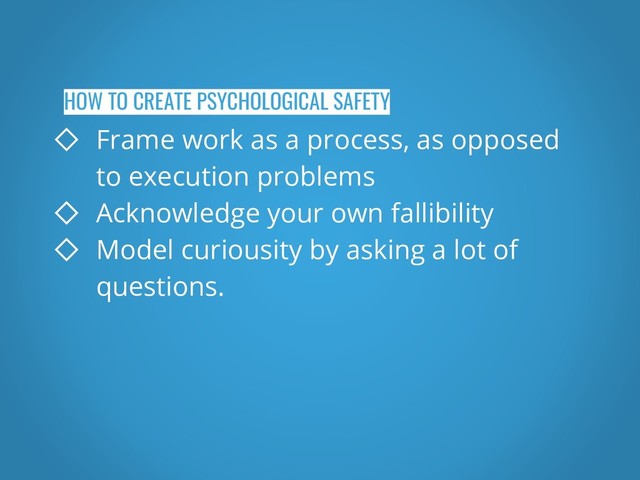 HOW TO CREATE PSYCHOLOGICAL SAFETY
◇ Frame work as a process, as opposed
to execution problems
◇ Acknowledge your own fallibility
◇ Model curiousity by asking a lot of
questions.
