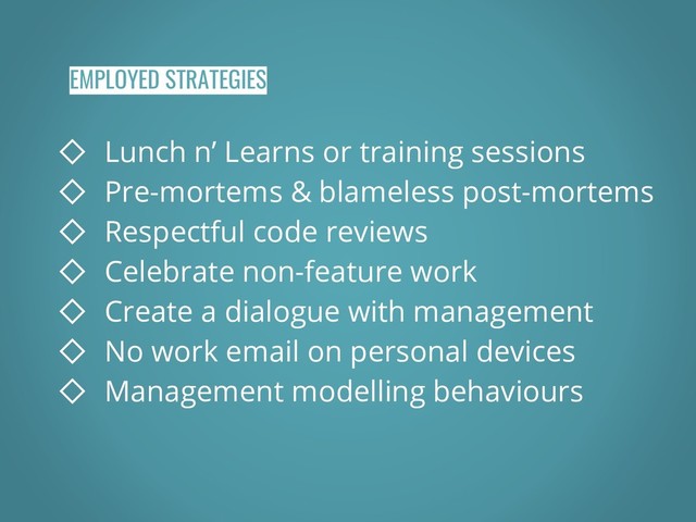 EMPLOYED STRATEGIES
◇ Lunch n’ Learns or training sessions
◇ Pre-mortems & blameless post-mortems
◇ Respectful code reviews
◇ Celebrate non-feature work
◇ Create a dialogue with management
◇ No work email on personal devices
◇ Management modelling behaviours
