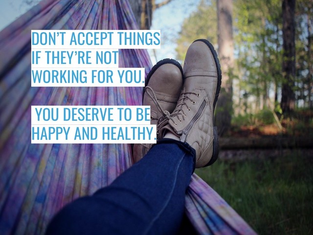 DON’T ACCEPT THINGS
IF THEY’RE NOT
WORKING FOR YOU.
YOU DESERVE TO BE
HAPPY AND HEALTHY.
