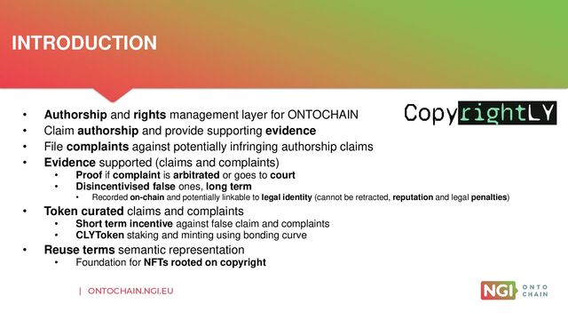 | ONTOCHAIN.NGI.EU
• Authorship and rights management layer for ONTOCHAIN
• Claim authorship and provide supporting evidence
• File complaints against potentially infringing authorship claims
• Evidence supported (claims and complaints)
• Proof if complaint is arbitrated or goes to court
• Disincentivised false ones, long term
• Recorded on-chain and potentially linkable to legal identity (cannot be retracted, reputation and legal penalties)
• Token curated claims and complaints
• Short term incentive against false claim and complaints
• CLYToken staking and minting using bonding curve
• Reuse terms semantic representation
• Foundation for NFTs rooted on copyright
INTRODUCTION
