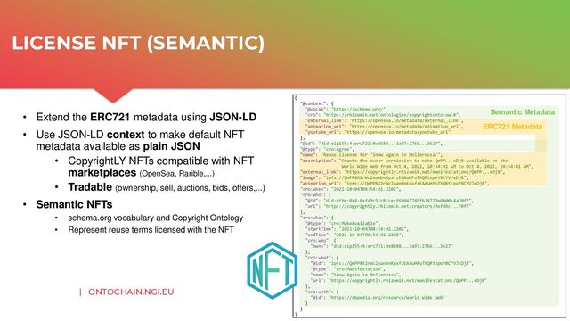 | ONTOCHAIN.NGI.EU
• Extend the ERC721 metadata using JSON-LD
• Use JSON-LD context to make default NFT
metadata available as plain JSON
• CopyrightLY NFTs compatible with NFT
marketplaces (OpenSea, Rarible,...)
• Tradable (ownership, sell, auctions, bids, offers,...)
• Semantic NFTs
• schema.org vocabulary and Copyright Ontology
• Represent reuse terms licensed with the NFT
LICENSE NFT (SEMANTIC)
{
"@context": {
"@vocab": "https://schema.org/",
"cro": "https://rhizomik.net/ontologies/copyrightonto.owl#",
"external_link": "https://opensea.io/metadata/external_link",
"animation_url": "https://opensea.io/metadata/animation_url",
"youtube_url": "https://opensea.io/metadata/youtube_url"
},
"@id": "did:eip155:4:erc721:0x8E8B...3a97:2766...3627",
"@type": "cro:Agree",
"name": "Reuse license for 'Snow Again in Mollerussa'",
"description": "Grants the owner permission to make QmPP...xDj8 available on the
World Wide Web from Oct 4, 2021, 10:54:01 AM to Oct 4, 2022, 10:54:01 AM",
"external_link": "https://copyrightly.rhizomik.net/manifestations/QmPP...xDj8",
"image": "ipfs://QmPP8X2rWc2uanbnKpxfzEAAuHPuThQRtxpoY8CYVJxDj8",
"animation_url": "ipfs://QmPP8X2rWc2uanbnKpxfzEAAuHPuThQRtxpoY8CYVJxDj8",
"cro:when": "2021-10-04T08:54:01.220Z",
"cro:who": {
"@id": "did:ethr:0x4:0xfd9c5fc8fcecf69041749fb34778e0b00c4a70f5",
"url": "https://copyrightly.rhizomik.net/creators/0xfd9c...70f5"
},
"cro:what": {
"@type": "cro:MakeAvailable",
"startTime": "2021-10-04T08:54:01.220Z",
"endTime": "2022-10-04T08:54:01.220Z",
"cro:who": {
"owns": "did:eip155:4:erc721:0x8E8B...3a97:2766...3627"
},
"cro:what": {
"@id": "ipfs://QmPP8X2rWc2uanbnKpxfzEAAuHPuThQRtxpoY8CYVJxDj8",
"@type": "cro:Manifestation",
"name": "Snow Again in Mollerussa",
"url": "https://copyrightly.rhizomik.net/manifestations/QmPP...xDj8"
},
"cro:with": {
"@id": "https://dbpedia.org/resource/World_Wide_Web"
}
}
}
ERC721 Metadata
Semantic Metadata
