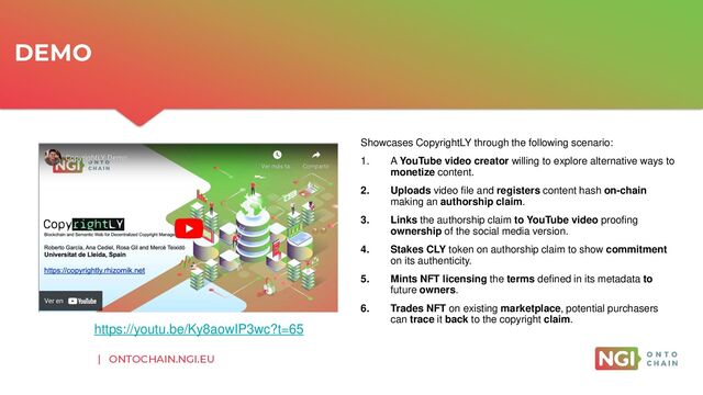 | ONTOCHAIN.NGI.EU
Showcases CopyrightLY through the following scenario:
1. A YouTube video creator willing to explore alternative ways to
monetize content.
2. Uploads video file and registers content hash on-chain
making an authorship claim.
3. Links the authorship claim to YouTube video proofing
ownership of the social media version.
4. Stakes CLY token on authorship claim to show commitment
on its authenticity.
5. Mints NFT licensing the terms defined in its metadata to
future owners.
6. Trades NFT on existing marketplace, potential purchasers
can trace it back to the copyright claim.
DEMO
https://youtu.be/Ky8aowIP3wc?t=65
