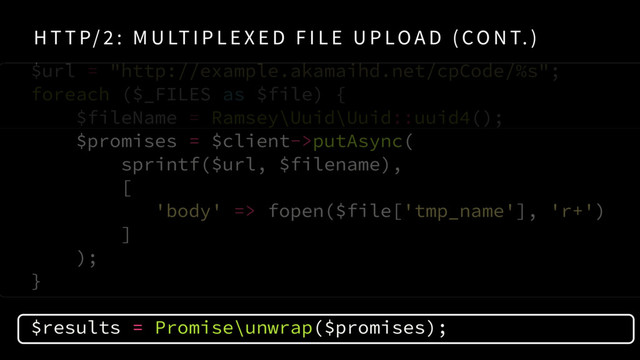 $url = "http://example.akamaihd.net/cpCode/%s"; 
foreach ($_FILES as $file) {
$fileName = Ramsey\Uuid\Uuid::uuid4();
$promises = $client->putAsync( 
sprintf($url, $filename),  
[
'body' => fopen($file['tmp_name'], 'r+')
]
);
} 
$results = Promise\unwrap($promises);
H T T P/ 2 : M U LT I P L E X E D F I L E U P LO A D ( CO N T. )
