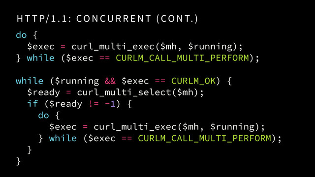 H T T P/ 1 . 1 : CO N CU R R E N T ( CO N T. )
do {
$exec = curl_multi_exec($mh, $running);
} while ($exec == CURLM_CALL_MULTI_PERFORM);
while ($running && $exec == CURLM_OK) {
$ready = curl_multi_select($mh);
if ($ready != -1) {
do {
$exec = curl_multi_exec($mh, $running); 
} while ($exec == CURLM_CALL_MULTI_PERFORM);
}
}
