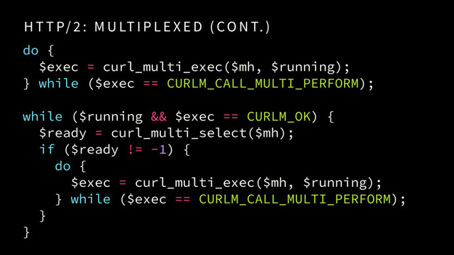 H T T P/ 2 : M U LT I P L E X E D ( CO N T. )
do {
$exec = curl_multi_exec($mh, $running);
} while ($exec == CURLM_CALL_MULTI_PERFORM);
while ($running && $exec == CURLM_OK) {
$ready = curl_multi_select($mh);
if ($ready != -1) {
do {
$exec = curl_multi_exec($mh, $running); 
} while ($exec == CURLM_CALL_MULTI_PERFORM);
}
}

