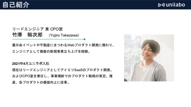 自己紹介
リードエンジニア 兼 CPO室
竹澤 裕次郎 （Yujiro Takezawa）
展示会イベントや不動産にまつわるWebプロダクト開発に携わり、
エンジニアとして複数の新規事業立ち上げを経験。
2021年4月ユニラボ入社
現在はリードエンジニアとしてアイミツSaaSのプロダクト開発、
およびCPO室を兼任し、事業横断でのプロダクト戦略の策定、推
進、各プロダクトの価値向上に従事。
