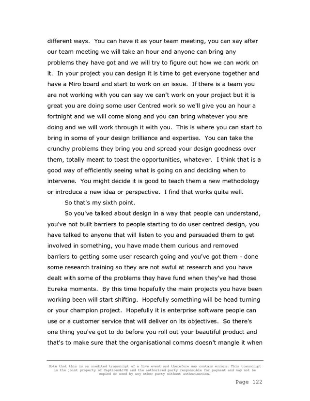 Note that this is an unedited transcript of a live event and therefore may contain errors. This transcript
is the joint property of CaptionsLIVE and the authorised party responsible for payment and may not be
copied or used by any other party without authorisation.
Page 122
different ways. You can have it as your team meeting, you can say after
our team meeting we will take an hour and anyone can bring any
problems they have got and we will try to figure out how we can work on
it. In your project you can design it is time to get everyone together and
have a Miro board and start to work on an issue. If there is a team you
are not working with you can say we can't work on your project but it is
great you are doing some user Centred work so we'll give you an hour a
fortnight and we will come along and you can bring whatever you are
doing and we will work through it with you. This is where you can start to
bring in some of your design brilliance and expertise. You can take the
crunchy problems they bring you and spread your design goodness over
them, totally meant to toast the opportunities, whatever. I think that is a
good way of efficiently seeing what is going on and deciding when to
intervene. You might decide it is good to teach them a new methodology
or introduce a new idea or perspective. I find that works quite well.
So that's my sixth point.
So you've talked about design in a way that people can understand,
you've not built barriers to people starting to do user centred design, you
have talked to anyone that will listen to you and persuaded them to get
involved in something, you have made them curious and removed
barriers to getting some user research going and you've got them - done
some research training so they are not awful at research and you have
dealt with some of the problems they have fund when they've had those
Eureka moments. By this time hopefully the main projects you have been
working been will start shifting. Hopefully something will be head turning
or your champion project. Hopefully it is enterprise software people can
use or a customer service that will deliver on its objectives. So there's
one thing you've got to do before you roll out your beautiful product and
that's to make sure that the organisational comms doesn't mangle it when
