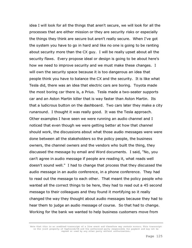 Note that this is an unedited transcript of a live event and therefore may contain errors. This transcript
is the joint property of CaptionsLIVE and the authorised party responsible for payment and may not be
copied or used by any other party without authorisation.
Page 125
idea I will look for all the things that aren't secure, we will look for all the
processes that are either mission or they are security risks or especially
the things they think are secure but aren't really secure. When I've got
the system you have to go in hard and like no one is going to be ranting
about security more than the CX guy. I will be really upset about all the
security flaws. Every propose ideal or design is going to be about here's
how we need to improve security and we must make these changes. I
will own the security space because it is too dangerous an idea that
people think you have to balance the CX and the security. It is like what
Tesla did, there was an idea that electric cars are boring. Toyota made
the most boring car there is, a Prius. Tesla made a two-seater supports
car and an Aston Martin killer that is way faster than Aston Martin. Its
that a ludicrous button on the dashboard. Two cars later they make a city
runaround. I thought it was really good. It was the Tesla approach.
Other examples I have seen we were running an audio channel and I
noticed that even though we were getting better at how that channel
should work, the discussions about what those audio messages were were
done between all the stakeholders so the policy people, the business
owners, the channel owners and the vendors who built the thing, they
discussed the message by email and Word documents. I said, "No, you
can't agree in audio message if people are reading it, what reads well
doesn't sound well." I had to change that process that they discussed the
audio message in an audio conference, in a phone conference. They had
to read out the message to each other. That meant the policy people who
wanted all the correct things to be here, they had to read out a 45 second
message to their colleagues and they found it mortifying so it really
changed the way they thought about audio messages because they had to
hear them to judge an audio message of course. So that had to change.
Working for the bank we wanted to help business customers move from
