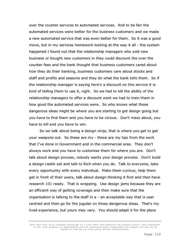 Note that this is an unedited transcript of a live event and therefore may contain errors. This transcript
is the joint property of CaptionsLIVE and the authorised party responsible for payment and may not be
copied or used by any other party without authorisation.
Page 126
over the counter services to automated services. And to be fair the
automated services were better for the business customers and we made
a new automated service that was even better for them. So it was a good
move, but in my services homework looking at the way it all - the system
happened I found out that the relationship managers who sold new
business or bought new customers in they could discount the over the
counter fees and the bank thought that business customers cared about
how they do their banking, business customers care about stocks and
staff and profits and seasons and they do what the bank tells them. So if
the relationship manager is saying here's a discount on this service it is
kind of telling them to use it, right. So we had to kill the ability of the
relationship managers to offer a discount went we had to train them in
how good the automated services were. So who knows what those
dangerous ideas might be where you are starting to get design going but
you have to find them and you have to be vicious. Don't mess about, you
have to kill and you have to win.
So we talk about being a design ninja, that is where you get to get
your weapons out. So these are my - these are my tips from the work
that I've done in Government and in the commercial area. They don't
always work and you have to customise them for where you are. Don't
talk about design process, nobody wants your design process. Don't build
a design castle yet and talk to Rich when you do. Talk to everyone, take
every opportunity with every individual. Make them curious, help them
get in front of their users, talk about design thinking it first and then have
research 101 ready. That is wrapping. Use design jams because they are
an efficient way of getting coverage and then make sure that the
organisation is talking to the staff in a - an acceptable way that is user
centred and then go for the jugular on those dangerous ideas. That's my
lived experience, but yours may vary. You should adapt it for the place
