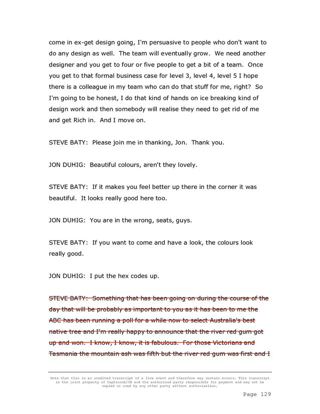 Note that this is an unedited transcript of a live event and therefore may contain errors. This transcript
is the joint property of CaptionsLIVE and the authorised party responsible for payment and may not be
copied or used by any other party without authorisation.
Page 129
come in ex-get design going, I'm persuasive to people who don't want to
do any design as well. The team will eventually grow. We need another
designer and you get to four or five people to get a bit of a team. Once
you get to that formal business case for level 3, level 4, level 5 I hope
there is a colleague in my team who can do that stuff for me, right? So
I'm going to be honest, I do that kind of hands on ice breaking kind of
design work and then somebody will realise they need to get rid of me
and get Rich in. And I move on.
STEVE BATY: Please join me in thanking, Jon. Thank you.
JON DUHIG: Beautiful colours, aren't they lovely.
STEVE BATY: If it makes you feel better up there in the corner it was
beautiful. It looks really good here too.
JON DUHIG: You are in the wrong, seats, guys.
STEVE BATY: If you want to come and have a look, the colours look
really good.
JON DUHIG: I put the hex codes up.
STEVE BATY: Something that has been going on during the course of the
day that will be probably as important to you as it has been to me the
ABC has been running a poll for a while now to select Australia's best
native tree and I'm really happy to announce that the river red gum got
up and won. I know, I know, it is fabulous. For those Victorians and
Tasmania the mountain ash was fifth but the river red gum was first and I

