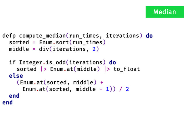 defp compute_median(run_times, iterations) do
sorted = Enum.sort(run_times)
middle = div(iterations, 2)
if Integer.is_odd(iterations) do
sorted |> Enum.at(middle) |> to_float
else
(Enum.at(sorted, middle) +
Enum.at(sorted, middle - 1)) / 2
end
end
Median
