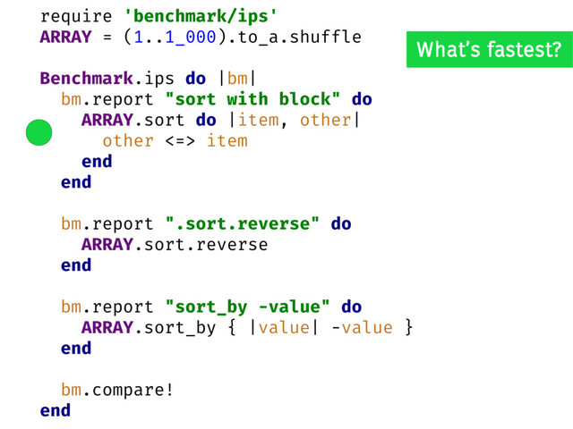 require 'benchmark/ips'
ARRAY = (1..1_000).to_a.shuffle
Benchmark.ips do |bm|
bm.report "sort with block" do
ARRAY.sort do |item, other|
other <=> item
end
end
bm.report ".sort.reverse" do
ARRAY.sort.reverse
end
bm.report "sort_by -value" do
ARRAY.sort_by { |value| -value }
end
bm.compare!
end
What’s fastest?

