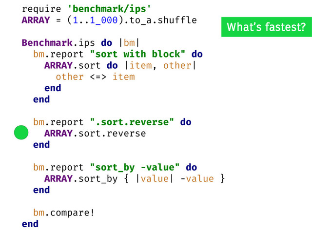 require 'benchmark/ips'
ARRAY = (1..1_000).to_a.shuffle
Benchmark.ips do |bm|
bm.report "sort with block" do
ARRAY.sort do |item, other|
other <=> item
end
end
bm.report ".sort.reverse" do
ARRAY.sort.reverse
end
bm.report "sort_by -value" do
ARRAY.sort_by { |value| -value }
end
bm.compare!
end
What’s fastest?
