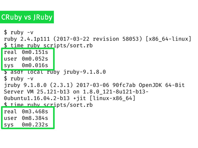 $ ruby -v
ruby 2.4.1p111 (2017-03-22 revision 58053) [x86_64-linux]
$ time ruby scripts/sort.rb
real 0m0.151s
user 0m0.052s
sys 0m0.016s
$ asdf local ruby jruby-9.1.8.0
$ ruby -v
jruby 9.1.8.0 (2.3.1) 2017-03-06 90fc7ab OpenJDK 64-Bit
Server VM 25.121-b13 on 1.8.0_121-8u121-b13-
0ubuntu1.16.04.2-b13 +jit [linux-x86_64]
$ time ruby scripts/sort.rb
real 0m3.468s
user 0m8.384s
sys 0m0.232s
CRuby vs JRuby

