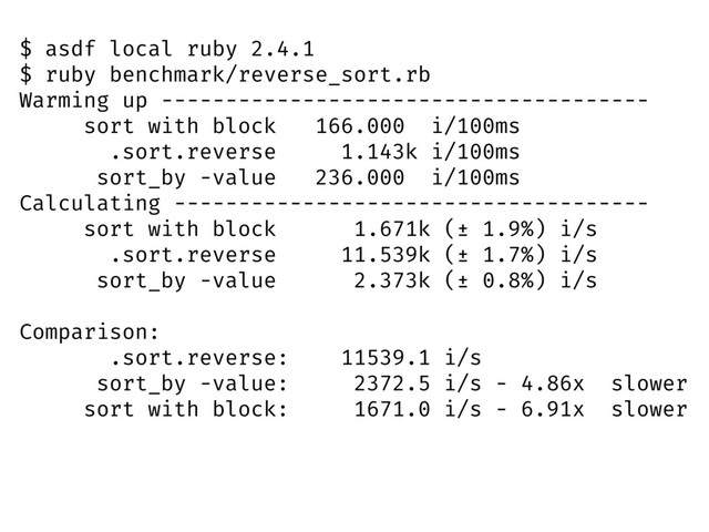 $ asdf local ruby 2.4.1
$ ruby benchmark/reverse_sort.rb
Warming up --------------------------------------
sort with block 166.000 i/100ms
.sort.reverse 1.143k i/100ms
sort_by -value 236.000 i/100ms
Calculating -------------------------------------
sort with block 1.671k (± 1.9%) i/s
.sort.reverse 11.539k (± 1.7%) i/s
sort_by -value 2.373k (± 0.8%) i/s
Comparison:
.sort.reverse: 11539.1 i/s
sort_by -value: 2372.5 i/s - 4.86x slower
sort with block: 1671.0 i/s - 6.91x slower
