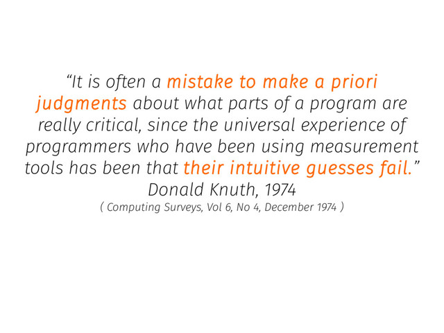 “It is often a mistake to make a priori
judgments about what parts of a program are
really critical, since the universal experience of
programmers who have been using measurement
tools has been that their intuitive guesses fail.”
Donald Knuth, 1974
( Computing Surveys, Vol 6, No 4, December 1974 )
