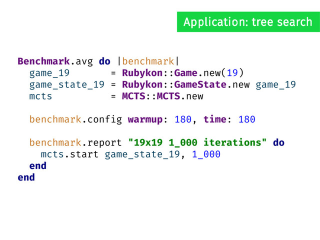 Benchmark.avg do |benchmark|
game_19 = Rubykon::Game.new(19)
game_state_19 = Rubykon::GameState.new game_19
mcts = MCTS::MCTS.new
benchmark.config warmup: 180, time: 180
benchmark.report "19x19 1_000 iterations" do
mcts.start game_state_19, 1_000
end
end
Application: tree search
