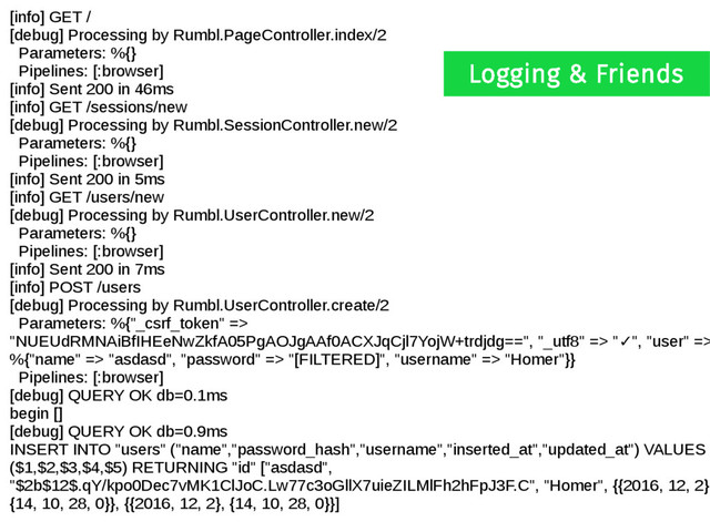 [info] GET /
[debug] Processing by Rumbl.PageController.index/2
Parameters: %{}
Pipelines: [:browser]
[info] Sent 200 in 46ms
[info] GET /sessions/new
[debug] Processing by Rumbl.SessionController.new/2
Parameters: %{}
Pipelines: [:browser]
[info] Sent 200 in 5ms
[info] GET /users/new
[debug] Processing by Rumbl.UserController.new/2
Parameters: %{}
Pipelines: [:browser]
[info] Sent 200 in 7ms
[info] POST /users
[debug] Processing by Rumbl.UserController.create/2
Parameters: %{"_csrf_token" =>
"NUEUdRMNAiBfIHEeNwZkfA05PgAOJgAAf0ACXJqCjl7YojW+trdjdg==", "_utf8" => " ", "user" =>
✓
%{"name" => "asdasd", "password" => "[FILTERED]", "username" => "Homer"}}
Pipelines: [:browser]
[debug] QUERY OK db=0.1ms
begin []
[debug] QUERY OK db=0.9ms
INSERT INTO "users" ("name","password_hash","username","inserted_at","updated_at") VALUES
($1,$2,$3,$4,$5) RETURNING "id" ["asdasd",
"$2b$12$.qY/kpo0Dec7vMK1ClJoC.Lw77c3oGllX7uieZILMlFh2hFpJ3F.C", "Homer", {{2016, 12, 2},
{14, 10, 28, 0}}, {{2016, 12, 2}, {14, 10, 28, 0}}]
Logging & Friends
