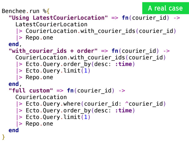 Benchee.run %{
"Using LatestCourierLocation" => fn(courier_id) ->
LatestCourierLocation
|> CourierLocation.with_courier_ids(courier_id)
|> Repo.one
end,
"with_courier_ids + order" => fn(courier_id) ->
CourierLocation.with_courier_ids(courier_id)
|> Ecto.Query.order_by(desc: :time)
|> Ecto.Query.limit(1)
|> Repo.one
end,
"full custom" => fn(courier_id) ->
CourierLocation
|> Ecto.Query.where(courier_id: ^courier_id)
|> Ecto.Query.order_by(desc: :time)
|> Ecto.Query.limit(1)
|> Repo.one
end
}
A real case
