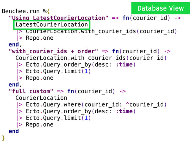Benchee.run %{
"Using LatestCourierLocation" => fn(courier_id) ->
LatestCourierLocation
|> CourierLocation.with_courier_ids(courier_id)
|> Repo.one
end,
"with_courier_ids + order" => fn(courier_id) ->
CourierLocation.with_courier_ids(courier_id)
|> Ecto.Query.order_by(desc: :time)
|> Ecto.Query.limit(1)
|> Repo.one
end,
"full custom" => fn(courier_id) ->
CourierLocation
|> Ecto.Query.where(courier_id: ^courier_id)
|> Ecto.Query.order_by(desc: :time)
|> Ecto.Query.limit(1)
|> Repo.one
end
}
Database View
