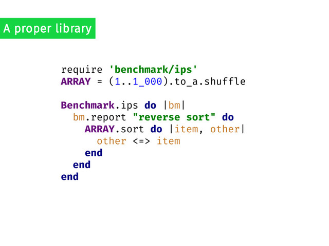 require 'benchmark/ips'
ARRAY = (1..1_000).to_a.shuffle
Benchmark.ips do |bm|
bm.report "reverse sort" do
ARRAY.sort do |item, other|
other <=> item
end
end
end
A proper library
