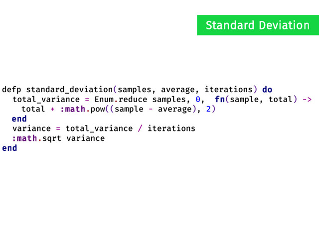 defp standard_deviation(samples, average, iterations) do
total_variance = Enum.reduce samples, 0, fn(sample, total) ->
total + :math.pow((sample - average), 2)
end
variance = total_variance / iterations
:math.sqrt variance
end
Standard Deviation
