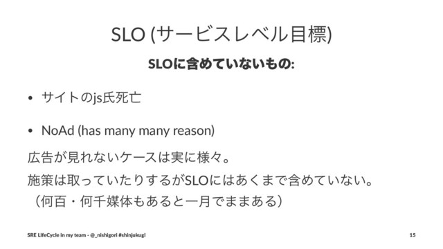 SLO (αʔϏεϨϕϧ໨ඪ)
SLOʹؚΊ͍ͯͳ͍΋ͷ:
• αΠτͷjsࢯࢮ๢
• NoAd (has many many reason)
޿ࠂ͕ݟΕͳ͍έʔε͸࣮ʹ༷ʑɻ
ࢪࡦ͸औ͍ͬͯͨΓ͢Δ͕SLOʹ͸͋͘·ͰؚΊ͍ͯͳ͍ɻ
ʢԿඦɾԿઍഔମ΋͋ΔͱҰ݄Ͱ··͋Δʣ
SRE LifeCycle in my team - @_nishigori #shinjukugl 15
