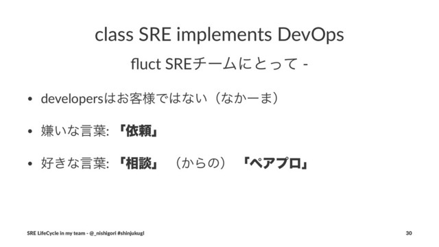 class SRE implements DevOps
ﬂuct SREνʔϜʹͱͬͯ -
• developers͸͓٬༷Ͱ͸ͳ͍ʢͳ͔ʔ·ʣ
• ݏ͍ͳݴ༿: ʮґཔʯ
• ޷͖ͳݴ༿: ʮ૬ஊʯ ʢ͔Βͷʣ ʮϖΞϓϩʯ
SRE LifeCycle in my team - @_nishigori #shinjukugl 30
