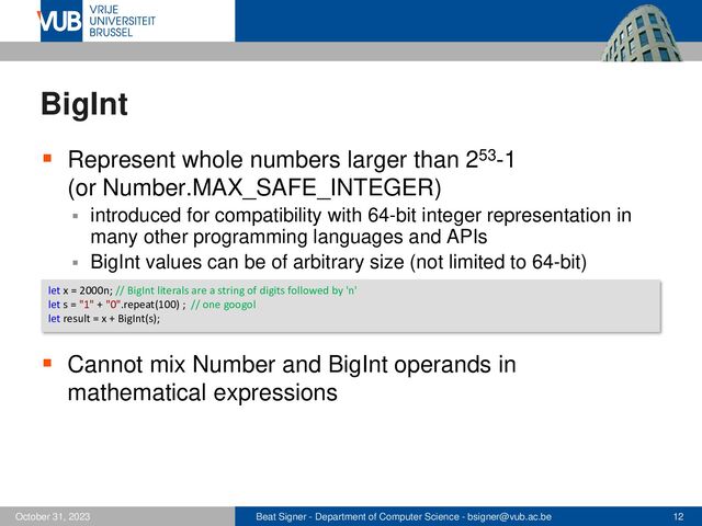 Beat Signer - Department of Computer Science - bsigner@vub.ac.be 12
October 31, 2023
BigInt
▪ Represent whole numbers larger than 253-1
(or Number.MAX_SAFE_INTEGER)
▪ introduced for compatibility with 64-bit integer representation in
many other programming languages and APIs
▪ BigInt values can be of arbitrary size (not limited to 64-bit)
▪ Cannot mix Number and BigInt operands in
mathematical expressions
let x = 2000n; // BigInt literals are a string of digits followed by 'n'
let s = "1" + "0".repeat(100) ; // one googol
let result = x + BigInt(s);
