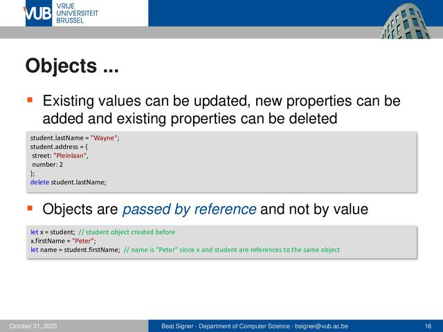 Beat Signer - Department of Computer Science - bsigner@vub.ac.be 16
October 31, 2023
Objects ...
▪ Existing values can be updated, new properties can be
added and existing properties can be deleted
▪ Objects are passed by reference and not by value
student.lastName = "Wayne";
student.address = {
street: "Pleinlaan",
number: 2
};
delete student.lastName;
let x = student; // student object created before
x.firstName = "Peter";
let name = student.firstName; // name is "Peter" since x and student are references to the same object
