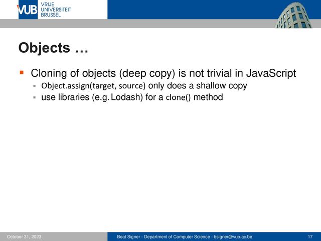 Beat Signer - Department of Computer Science - bsigner@vub.ac.be 17
October 31, 2023
Objects …
▪ Cloning of objects (deep copy) is not trivial in JavaScript
▪ Object.assign(target, source) only does a shallow copy
▪ use libraries (e.g. Lodash) for a clone() method
