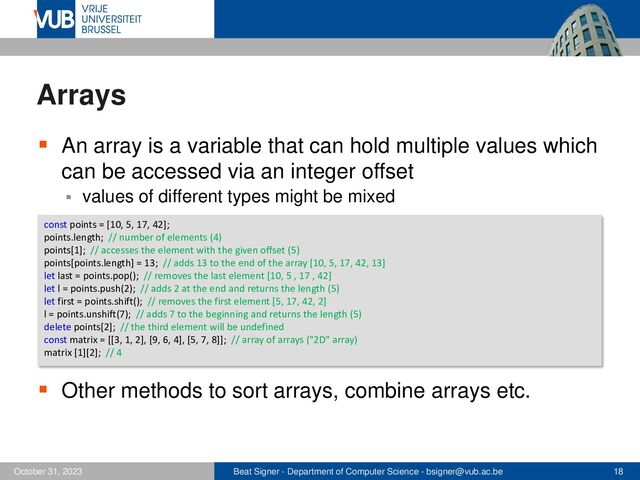 Beat Signer - Department of Computer Science - bsigner@vub.ac.be 18
October 31, 2023
Arrays
▪ An array is a variable that can hold multiple values which
can be accessed via an integer offset
▪ values of different types might be mixed
▪ Other methods to sort arrays, combine arrays etc.
const points = [10, 5, 17, 42];
points.length; // number of elements (4)
points[1]; // accesses the element with the given offset (5)
points[points.length] = 13; // adds 13 to the end of the array [10, 5, 17, 42, 13]
let last = points.pop(); // removes the last element [10, 5 , 17 , 42]
let l = points.push(2); // adds 2 at the end and returns the length (5)
let first = points.shift(); // removes the first element [5, 17, 42, 2]
l = points.unshift(7); // adds 7 to the beginning and returns the length (5)
delete points[2]; // the third element will be undefined
const matrix = [[3, 1, 2], [9, 6, 4], [5, 7, 8]]; // array of arrays ("2D" array)
matrix [1][2]; // 4
