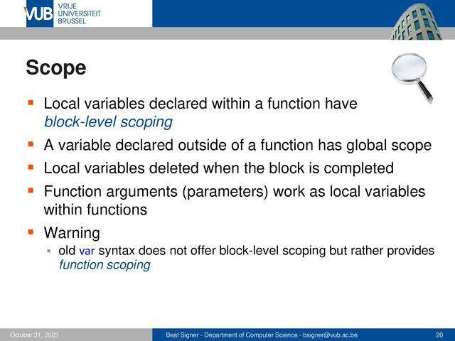 Beat Signer - Department of Computer Science - bsigner@vub.ac.be 20
October 31, 2023
Scope
▪ Local variables declared within a function have
block-level scoping
▪ A variable declared outside of a function has global scope
▪ Local variables deleted when the block is completed
▪ Function arguments (parameters) work as local variables
within functions
▪ Warning
▪ old var syntax does not offer block-level scoping but rather provides
function scoping
