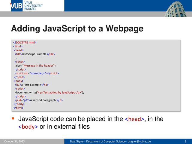 Beat Signer - Department of Computer Science - bsigner@vub.ac.be 3
October 31, 2023
Adding JavaScript to a Webpage
▪ JavaScript code can be placed in the , in the
 or in external files



JavaScript Example
...

alert("Message in the header");




<h1>A First Example</h1>

document.write("<p>Text added by JavaScript</p>");

<p>A second paragraph.</p>


