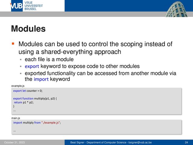 Beat Signer - Department of Computer Science - bsigner@vub.ac.be 24
October 31, 2023
Modules
▪ Modules can be used to control the scoping instead of
using a shared-everything approach
▪ each file is a module
▪ export keyword to expose code to other modules
▪ exported functionality can be accessed from another module via
the import keyword
export let counter = 0;
export function multiply(p1, p2) {
return p1 * p2;
}
...
import multiply from "./example.js";
...
example.js
main.js
