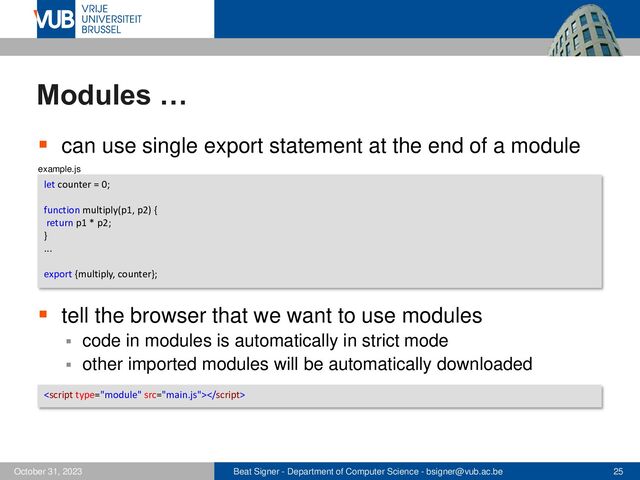 Beat Signer - Department of Computer Science - bsigner@vub.ac.be 25
October 31, 2023
Modules …
▪ can use single export statement at the end of a module
▪ tell the browser that we want to use modules
▪ code in modules is automatically in strict mode
▪ other imported modules will be automatically downloaded
let counter = 0;
function multiply(p1, p2) {
return p1 * p2;
}
...
export {multiply, counter};

example.js
