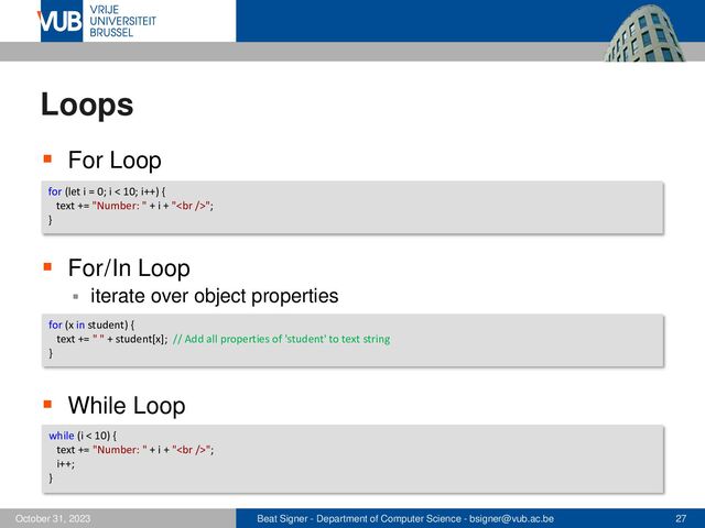 Beat Signer - Department of Computer Science - bsigner@vub.ac.be 27
October 31, 2023
Loops
▪ For Loop
▪ For / In Loop
▪ iterate over object properties
▪ While Loop
for (let i = 0; i < 10; i++) {
text += "Number: " + i + "<br>";
}
for (x in student) {
text += " " + student[x]; // Add all properties of 'student' to text string
}
while (i < 10) {
text += "Number: " + i + "<br>";
i++;
}
