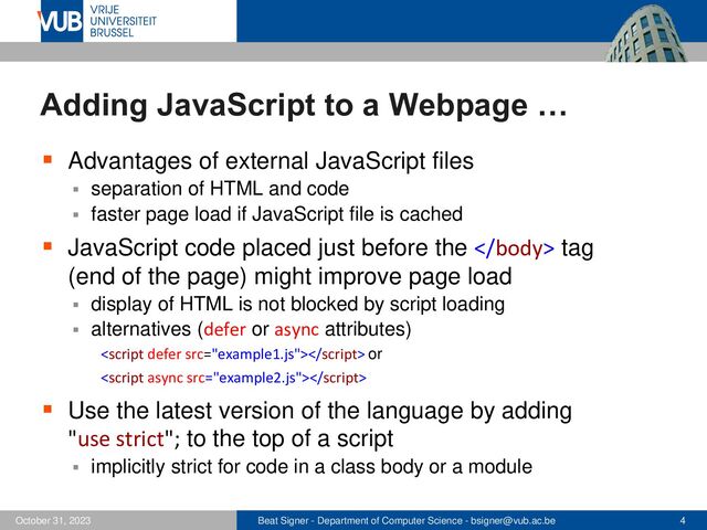 Beat Signer - Department of Computer Science - bsigner@vub.ac.be 4
October 31, 2023
Adding JavaScript to a Webpage …
▪ Advantages of external JavaScript files
▪ separation of HTML and code
▪ faster page load if JavaScript file is cached
▪ JavaScript code placed just before the 