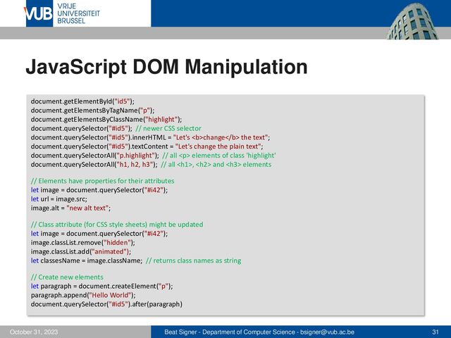 Beat Signer - Department of Computer Science - bsigner@vub.ac.be 31
October 31, 2023
JavaScript DOM Manipulation
document.getElementById("id5");
document.getElementsByTagName("p");
document.getElementsByClassName("highlight");
document.querySelector("#id5"); // newer CSS selector
document.querySelector("#id5").innerHTML = "Let's <b>change</b> the text";
document.querySelector("#id5").textContent = "Let's change the plain text";
document.querySelectorAll("p.highlight"); // all <p> elements of class 'highlight'
document.querySelectorAll("h1, h2, h3"); // all </p><h1>, <h2> and <h3> elements
// Elements have properties for their attributes
let image = document.querySelector("#i42");
let url = image.src;
image.alt = "new alt text";
// Class attribute (for CSS style sheets) might be updated
let image = document.querySelector("#i42");
image.classList.remove("hidden");
image.classList.add("animated");
let classesName = image.className; // returns class names as string
// Create new elements
let paragraph = document.createElement("p");
paragraph.append("Hello World");
document.querySelector("#id5").after(paragraph)
</h3>
</h2>
</h1>