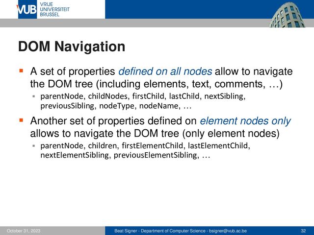 Beat Signer - Department of Computer Science - bsigner@vub.ac.be 32
October 31, 2023
DOM Navigation
▪ A set of properties defined on all nodes allow to navigate
the DOM tree (including elements, text, comments, …)
▪ parentNode, childNodes, firstChild, lastChild, nextSibling,
previousSibling, nodeType, nodeName, …
▪ Another set of properties defined on element nodes only
allows to navigate the DOM tree (only element nodes)
▪ parentNode, children, firstElementChild, lastElementChild,
nextElementSibling, previousElementSibling, …
