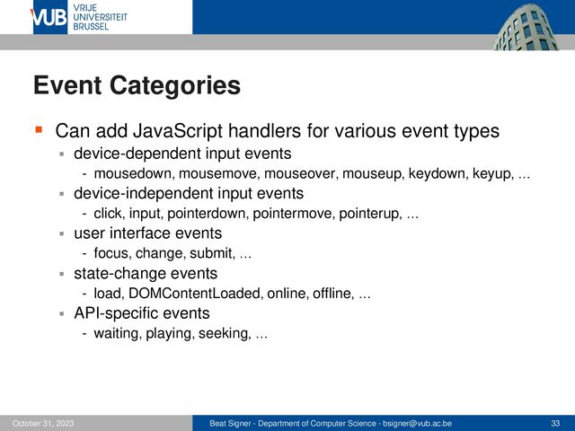 Beat Signer - Department of Computer Science - bsigner@vub.ac.be 33
October 31, 2023
Event Categories
▪ Can add JavaScript handlers for various event types
▪ device-dependent input events
- mousedown, mousemove, mouseover, mouseup, keydown, keyup, …
▪ device-independent input events
- click, input, pointerdown, pointermove, pointerup, …
▪ user interface events
- focus, change, submit, …
▪ state-change events
- load, DOMContentLoaded, online, offline, …
▪ API-specific events
- waiting, playing, seeking, …
